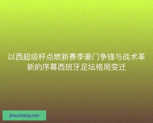 以西超级杯点燃新赛季豪门争锋与战术革新的序幕西班牙足坛格局变迁