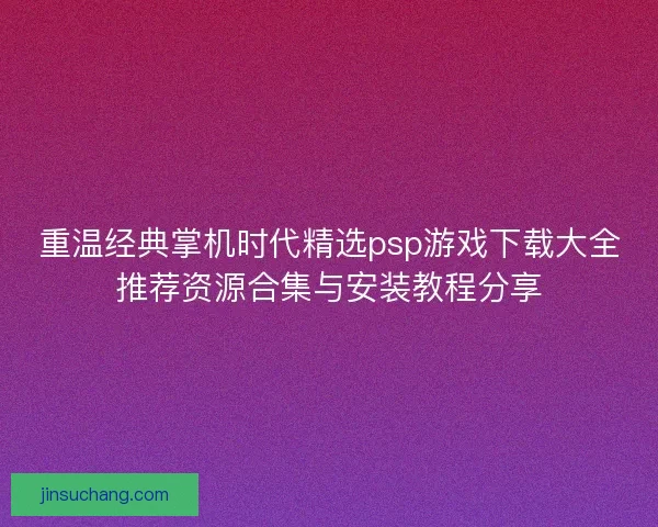 重温经典掌机时代精选psp游戏下载大全推荐资源合集与安装教程分享