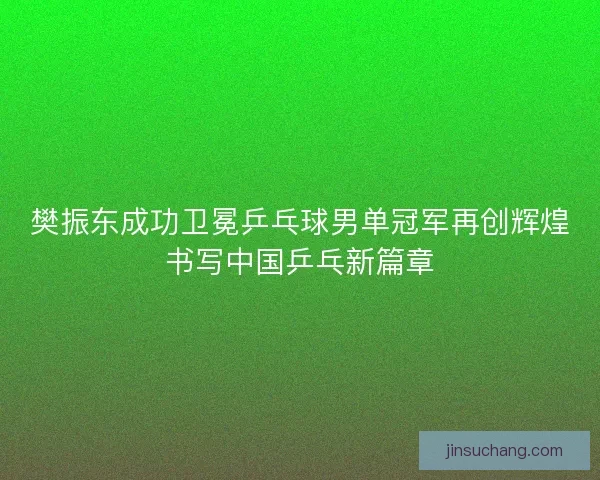 樊振东成功卫冕乒乓球男单冠军再创辉煌书写中国乒乓新篇章