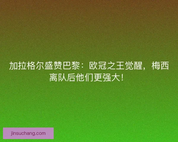 加拉格尔盛赞巴黎：欧冠之王觉醒，梅西离队后他们更强大！