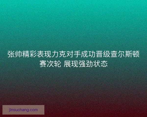 张帅精彩表现力克对手成功晋级查尔斯顿赛次轮 展现强劲状态