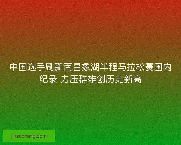 中国选手刷新南昌象湖半程马拉松赛国内纪录 力压群雄创历史新高