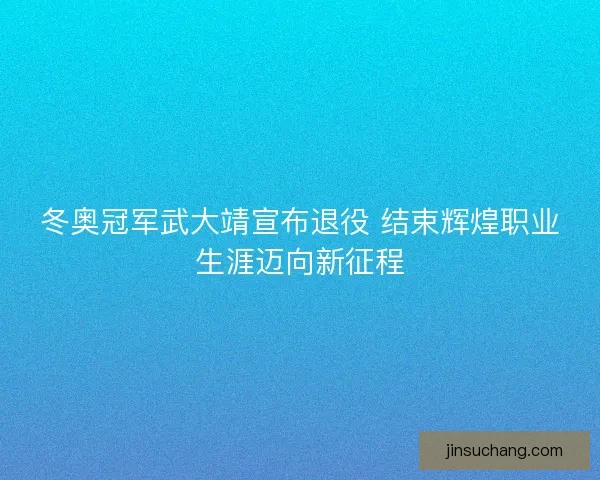 冬奥冠军武大靖宣布退役 结束辉煌职业生涯迈向新征程