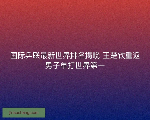 国际乒联最新世界排名揭晓 王楚钦重返男子单打世界第一