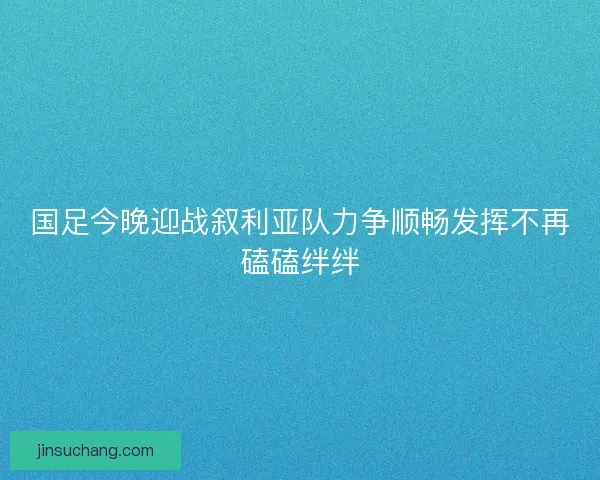 国足今晚迎战叙利亚队力争顺畅发挥不再磕磕绊绊