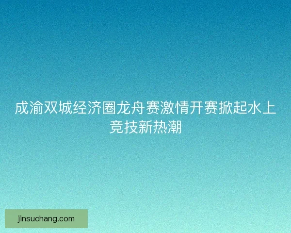 成渝双城经济圈龙舟赛激情开赛掀起水上竞技新热潮