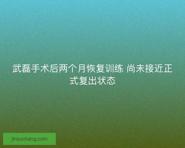 武磊手术后两个月恢复训练 尚未接近正式复出状态